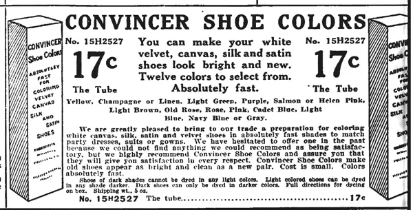 Sears: We are greatly pleased to bring to our trade a preparation for coloring white canvas, silk, satin and velvet shoes in absolutely fast shades to match party dresses, suits or gowns. We have hesitated to offer one in the past because we could not find anything we could recommend as being satisfactory, but we highly recommend Convincer Shoe Colors and assure you that they will give you satisfaction in every respect. Convincer Shoe Colors make old shoes appear as bright and clean as a new pair. Cost is small. Colors absolutely fast.